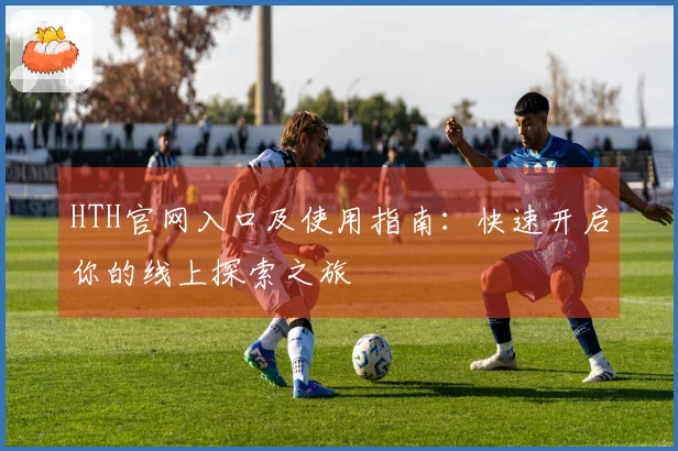 HTH官网入口及使用指南：快速开启你的线上探索之旅
