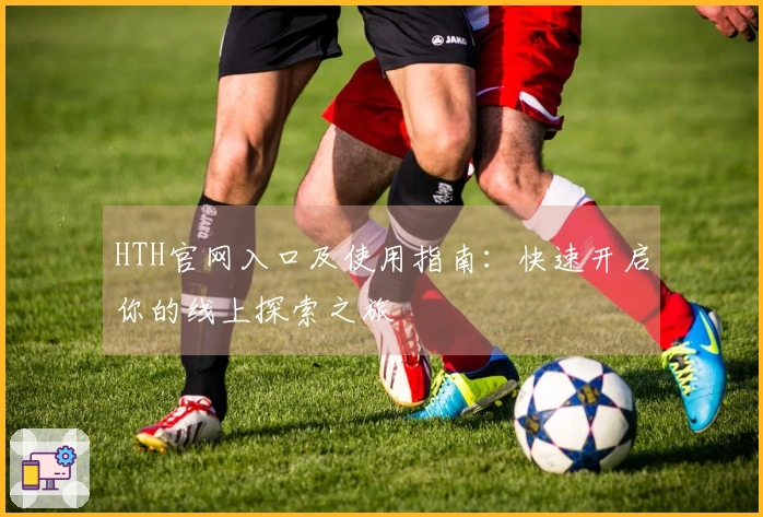 HTH官网入口及使用指南：快速开启你的线上探索之旅