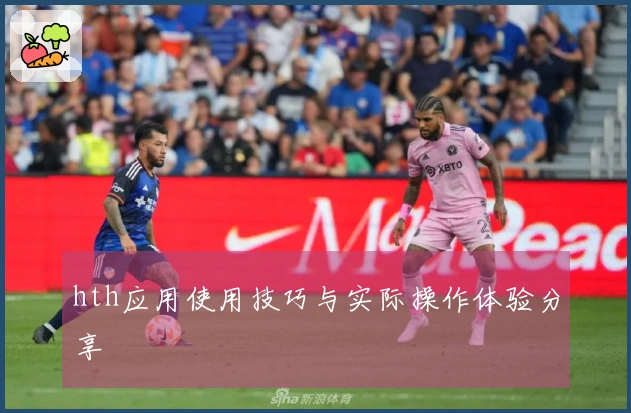 hth应用使用技巧与实际操作体验分享